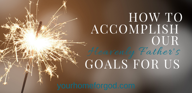 How to Accomplish Our Heavenly Father’s Goals For Us