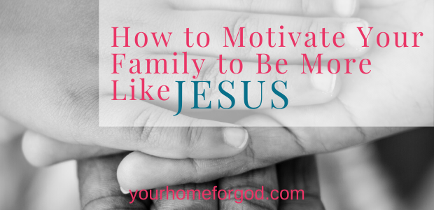 Your Home For God, How-to-Motivate-Your-Family-to-Be-More-Like-Jesus