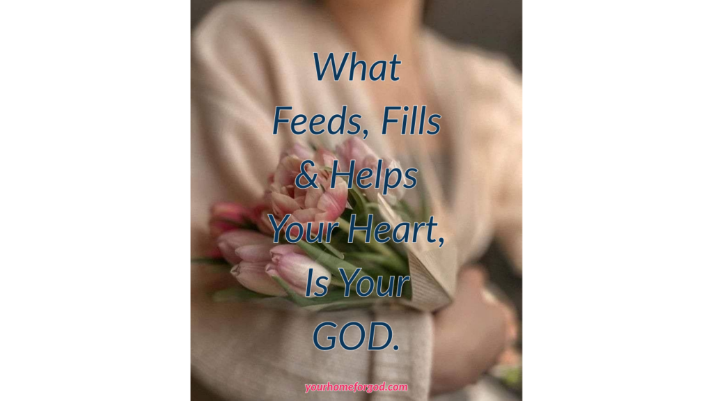 What Feeds, Fills & Helps Your Heart, Is Your GOD. yourhomeforgod.com