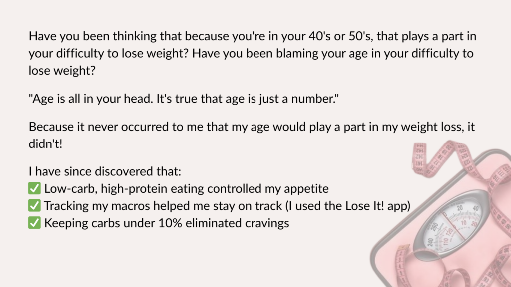 Have you been thinking that because you're in your 40's or 50's, that plays a part in your difficulty to lose weight? Have you been blaming your age in your difficulty to lose weight? 

"Age is all in your head. It's true that age is just a number."

Because it never occurred to me that my age would play a part in my weight loss, it didn't!

I have since discovered that:
✅ Low-carb, high-protein eating controlled my appetite
✅ Tracking my macros helped me stay on track (I used the Lose It! app)
✅ Keeping carbs under 10% eliminated cravings