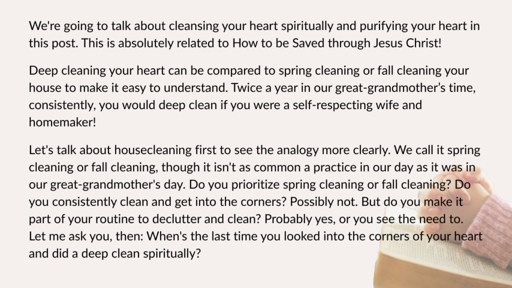 We're going to talk about cleansing your heart spiritually and purifying your heart in this post. This is absolutely related to How to be Saved through Jesus Christ!

Deep cleaning your heart can be compared to spring cleaning or fall cleaning your house to make it easy to understand. Twice a year in our great-grandmother’s time, consistently, you would deep clean if you were a self-respecting wife and homemaker!

Let's talk about housecleaning first to see the analogy more clearly. We call it spring cleaning or fall cleaning, though it isn't as common a practice in our day as it was in our great-grandmother's day. Do you prioritize spring cleaning or fall cleaning? Do you consistently clean and get into the corners? Possibly not. But do you make it part of your routine to declutter and clean? Probably yes, or you see the need to. Let me ask you, then: When's the last time you looked into the corners of your heart and did a deep clean spiritually?